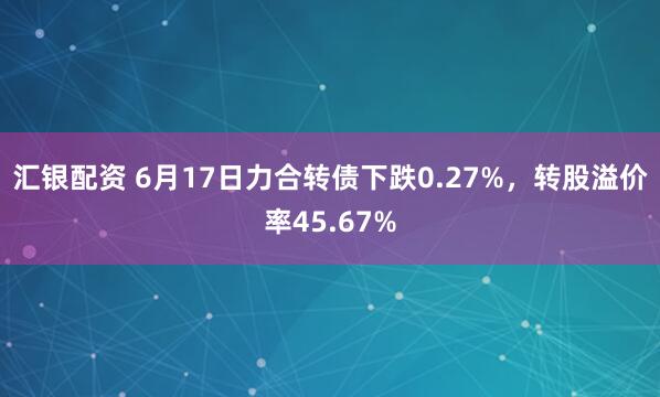 汇银配资 6月17日力合转债下跌0.27%，转股溢价率45.67%