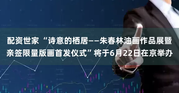 配资世家 “诗意的栖居——朱春林油画作品展暨亲签限量版画首发仪式”将于6月22日在京举办