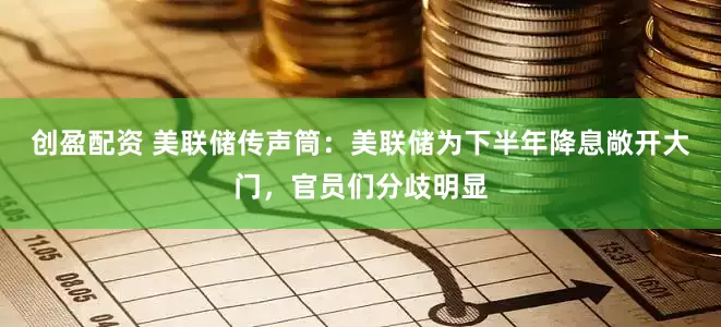 创盈配资 美联储传声筒：美联储为下半年降息敞开大门，官员们分歧明显
