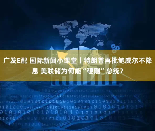 广发E配 国际新闻小课堂丨特朗普再批鲍威尔不降息 美联储为何能“硬刚”总统？