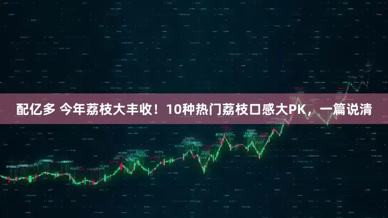 配亿多 今年荔枝大丰收！10种热门荔枝口感大PK，一篇说清