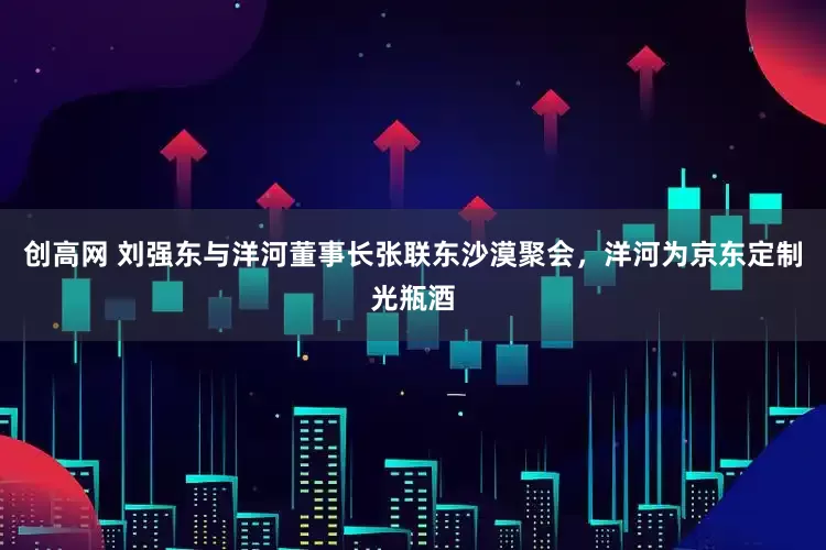 创高网 刘强东与洋河董事长张联东沙漠聚会，洋河为京东定制光瓶酒