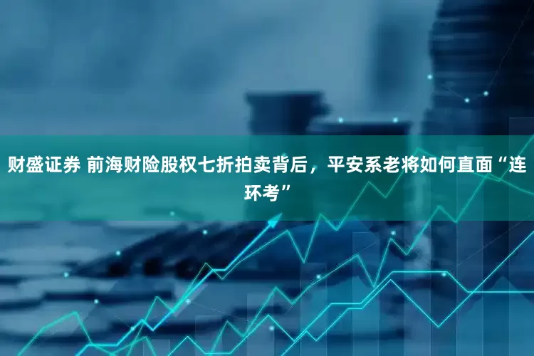财盛证券 前海财险股权七折拍卖背后，平安系老将如何直面“连环考”