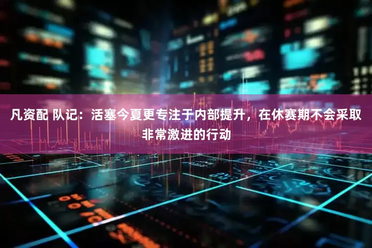 凡资配 队记：活塞今夏更专注于内部提升，在休赛期不会采取非常激进的行动