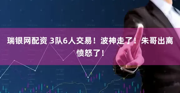 瑞银网配资 3队6人交易！波神走了！朱哥出离愤怒了！