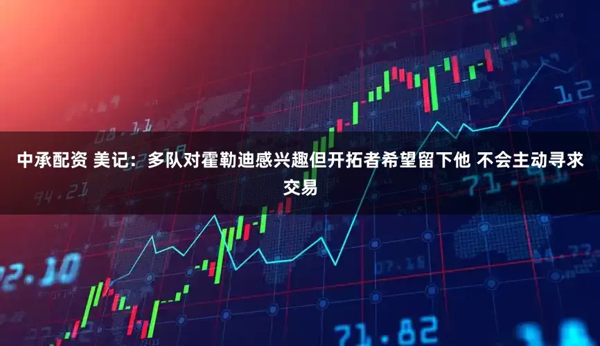 中承配资 美记：多队对霍勒迪感兴趣但开拓者希望留下他 不会主动寻求交易