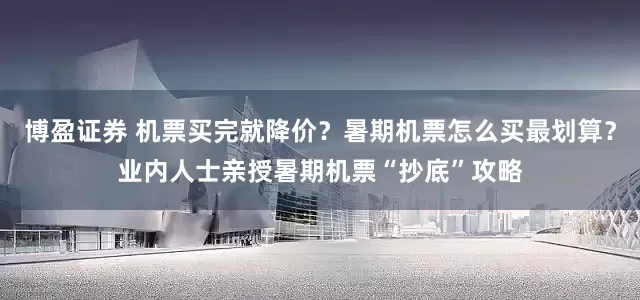 博盈证券 机票买完就降价？暑期机票怎么买最划算？业内人士亲授暑期机票“抄底”攻略