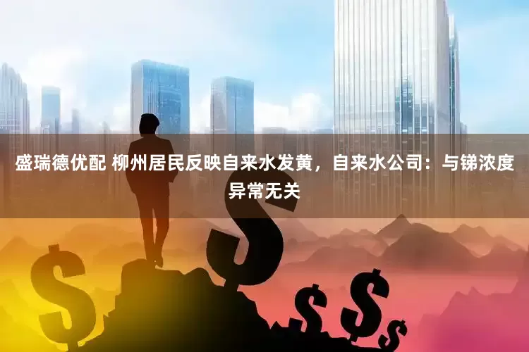 盛瑞德优配 柳州居民反映自来水发黄，自来水公司：与锑浓度异常无关