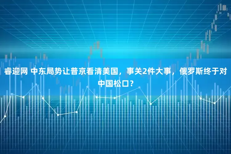 睿迎网 中东局势让普京看清美国，事关2件大事，俄罗斯终于对中国松口？