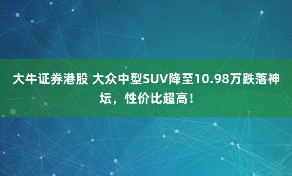 大牛证券港股 大众中型SUV降至10.98万跌落神坛，性价比超高！