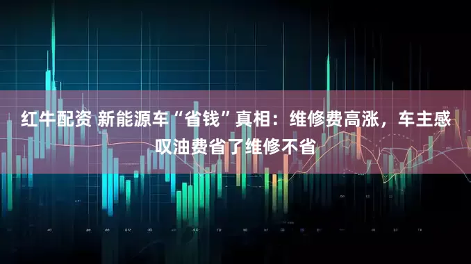 红牛配资 新能源车“省钱”真相：维修费高涨，车主感叹油费省了维修不省