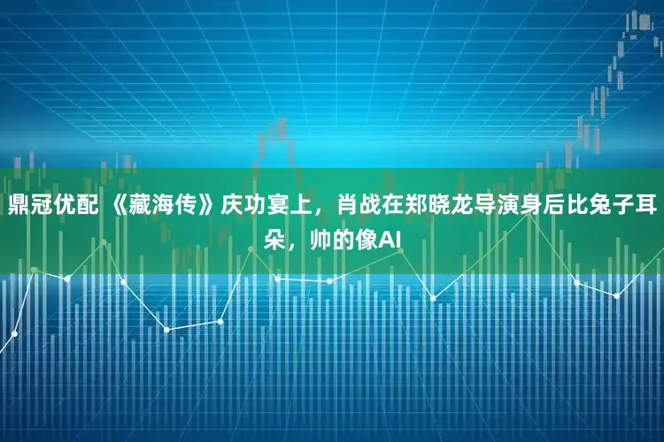 鼎冠优配 《藏海传》庆功宴上，肖战在郑晓龙导演身后比兔子耳朵，帅的像AI