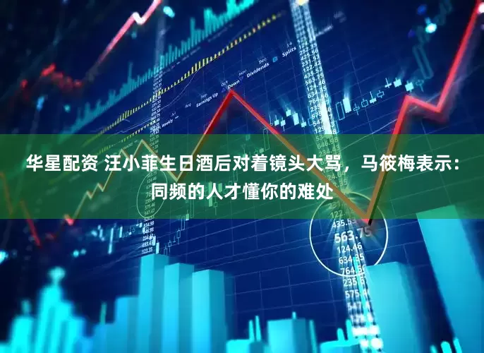 华星配资 汪小菲生日酒后对着镜头大骂，马筱梅表示：同频的人才懂你的难处