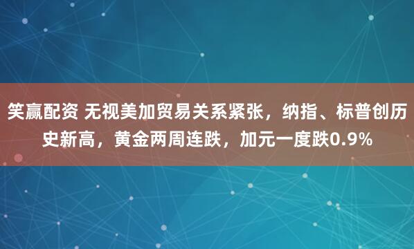 笑赢配资 无视美加贸易关系紧张，纳指、标普创历史新高，黄金两周连跌，加元一度跌0.9%