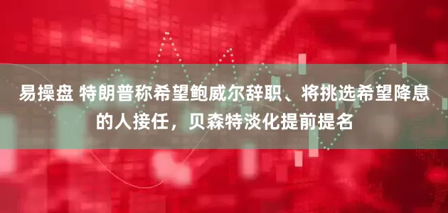 易操盘 特朗普称希望鲍威尔辞职、将挑选希望降息的人接任，贝森特淡化提前提名
