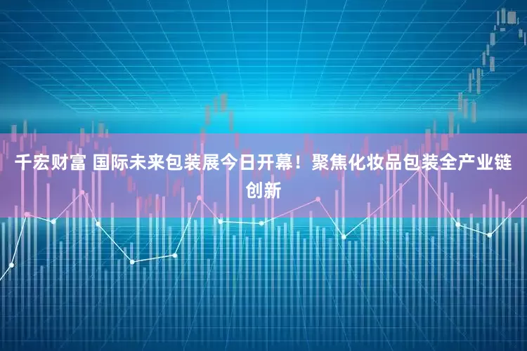千宏财富 国际未来包装展今日开幕！聚焦化妆品包装全产业链创新