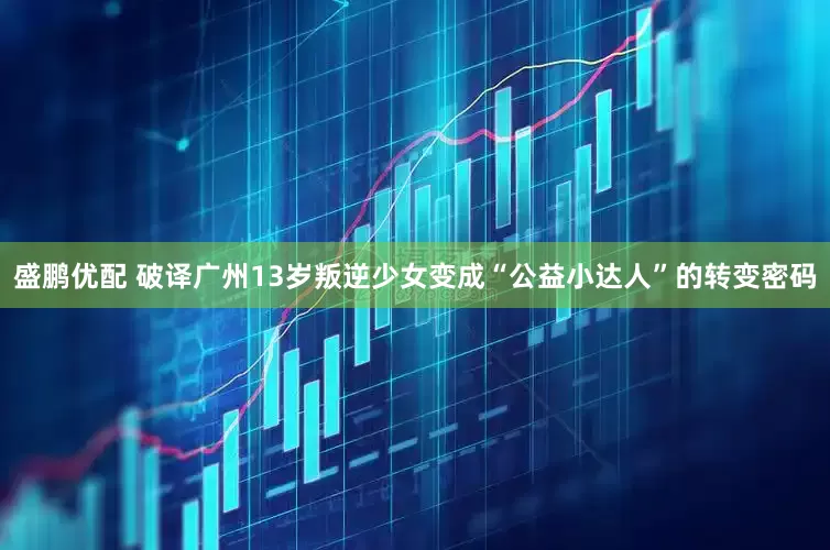 盛鹏优配 破译广州13岁叛逆少女变成“公益小达人”的转变密码