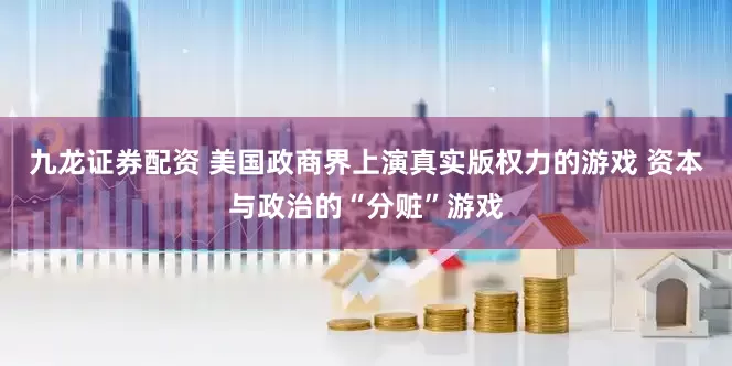 九龙证券配资 美国政商界上演真实版权力的游戏 资本与政治的“分赃”游戏