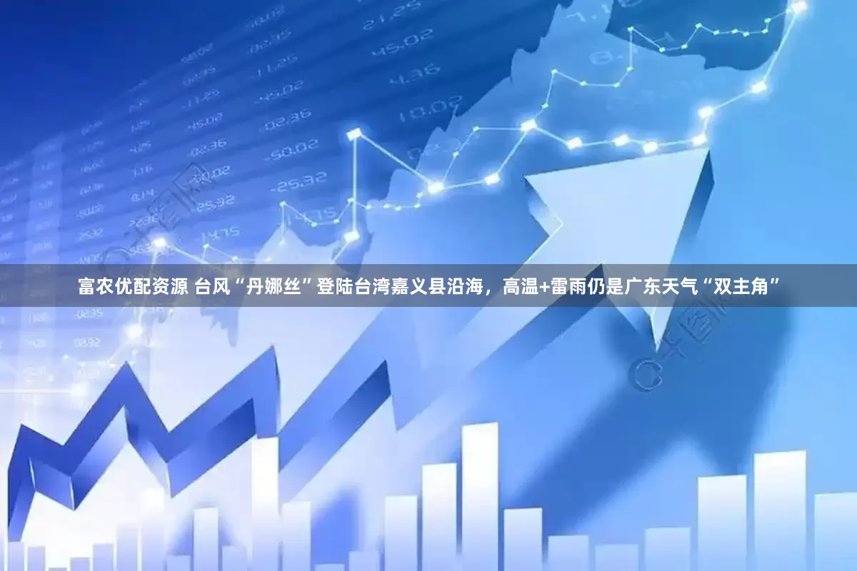富农优配资源 台风“丹娜丝”登陆台湾嘉义县沿海，高温+雷雨仍是广东天气“双主角”