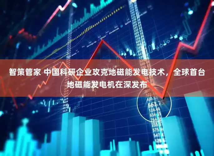 智策管家 中国科研企业攻克地磁能发电技术，全球首台地磁能发电机在深发布