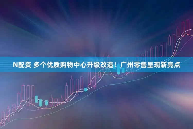 N配资 多个优质购物中心升级改造！广州零售呈现新亮点