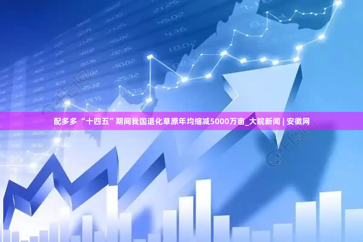 配多多 “十四五”期间我国退化草原年均缩减5000万亩_大皖新闻 | 安徽网