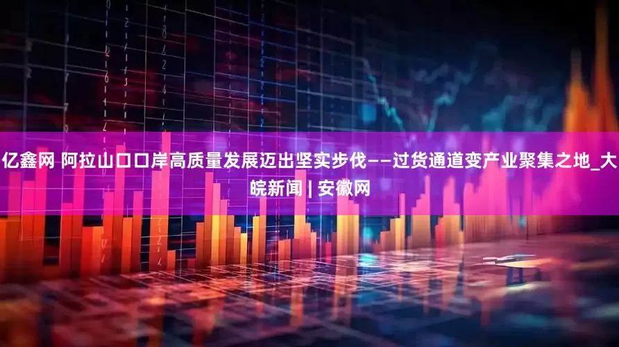 亿鑫网 阿拉山口口岸高质量发展迈出坚实步伐——过货通道变产业聚集之地_大皖新闻 | 安徽网