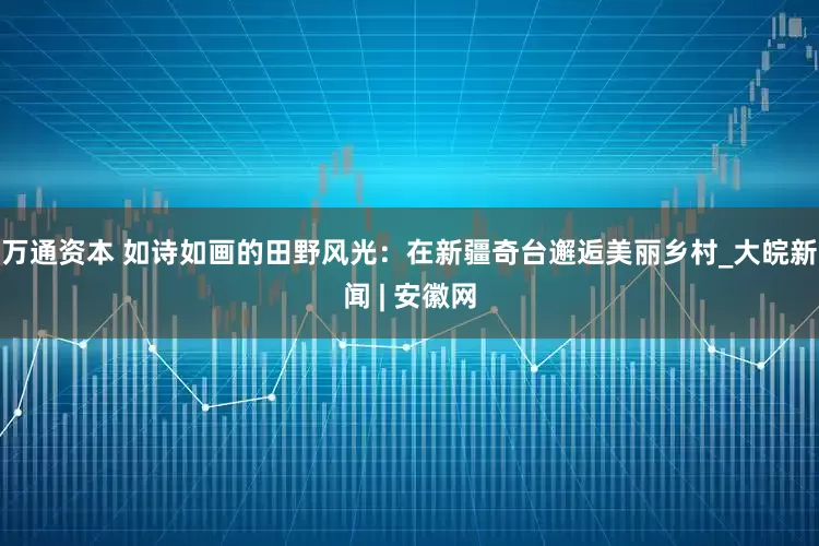 万通资本 如诗如画的田野风光：在新疆奇台邂逅美丽乡村_大皖新闻 | 安徽网