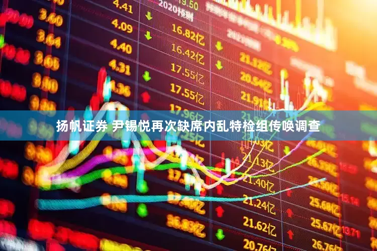 扬帆证券 尹锡悦再次缺席内乱特检组传唤调查
