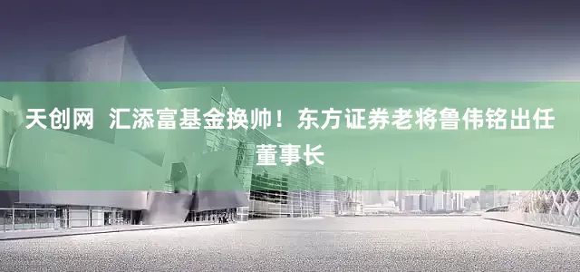 天创网  汇添富基金换帅！东方证券老将鲁伟铭出任董事长