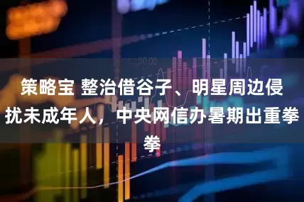 策略宝 整治借谷子、明星周边侵扰未成年人，中央网信办暑期出重拳
