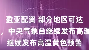 盈亚配资 部分地区可达40℃以上，中央气象台继续发布高温黄色预警