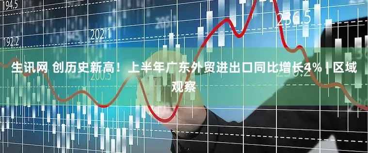 生讯网 创历史新高！上半年广东外贸进出口同比增长4% | 区域观察