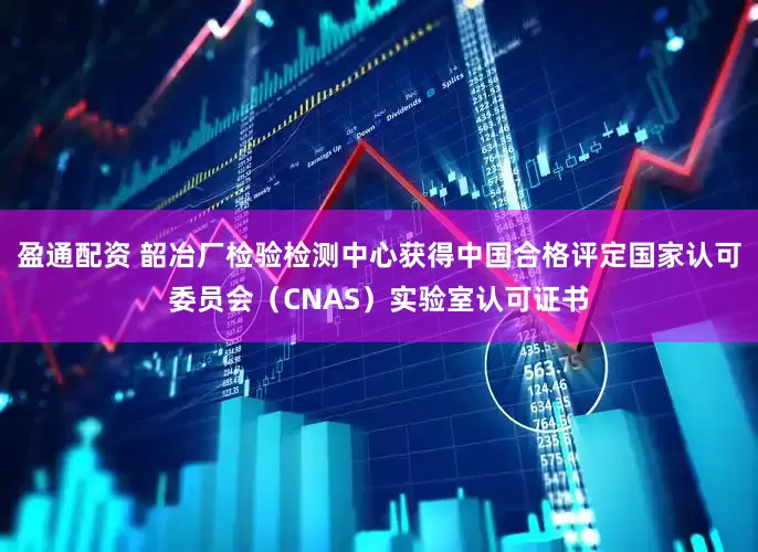 盈通配资 韶冶厂检验检测中心获得中国合格评定国家认可委员会（CNAS）实验室认可证书