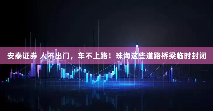 安泰证券 人不出门，车不上路！珠海这些道路桥梁临时封闭