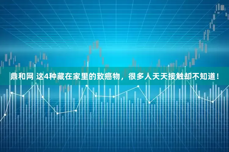 鼎和网 这4种藏在家里的致癌物，很多人天天接触却不知道！