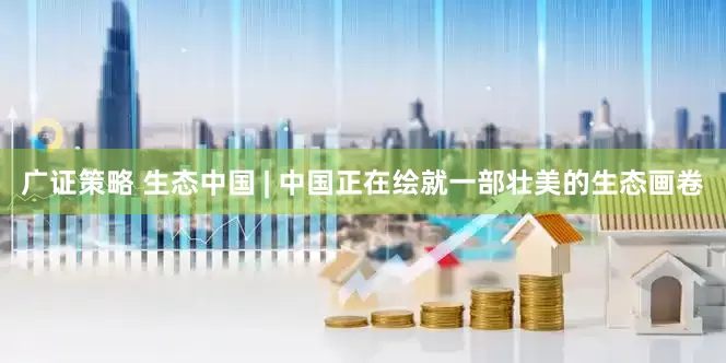 广证策略 生态中国 | 中国正在绘就一部壮美的生态画卷