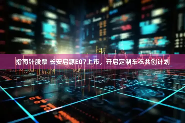 指南针股票 长安启源E07上市，开启定制车衣共创计划
