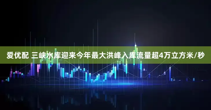 爱优配 三峡水库迎来今年最大洪峰入库流量超4万立方米/秒