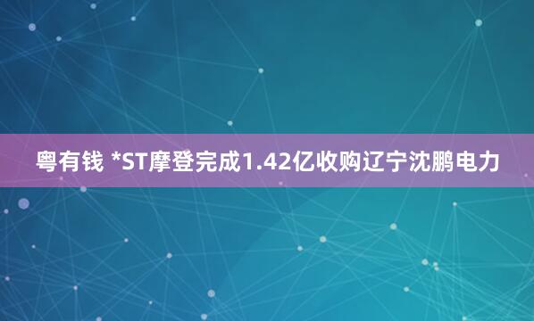 粤有钱 *ST摩登完成1.42亿收购辽宁沈鹏电力