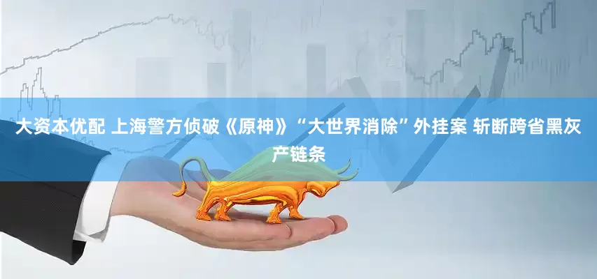 大资本优配 上海警方侦破《原神》“大世界消除”外挂案 斩断跨省黑灰产链条