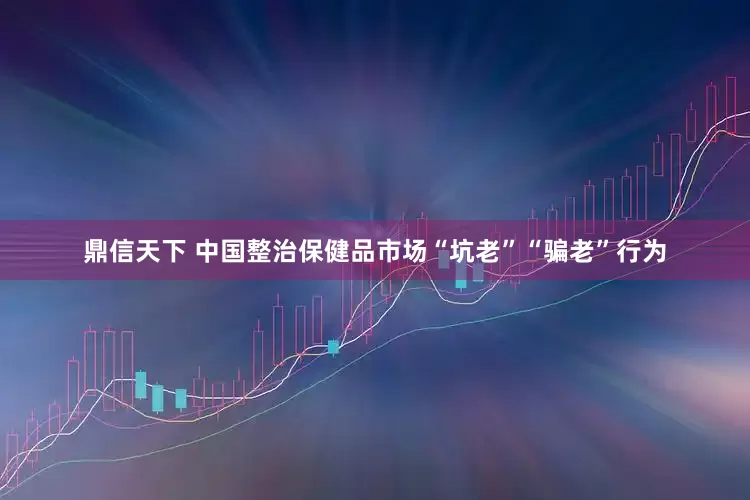 鼎信天下 中国整治保健品市场“坑老”“骗老”行为