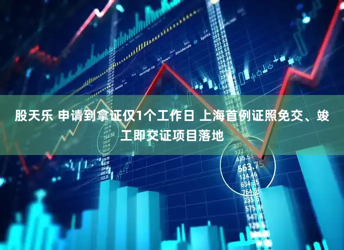 股天乐 申请到拿证仅1个工作日 上海首例证照免交、竣工即交证项目落地