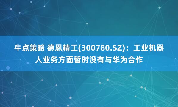 牛点策略 德恩精工(300780.SZ)：工业机器人业务方面暂时没有与华为合作