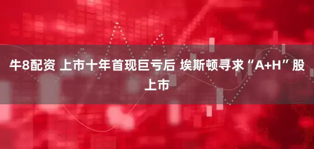 牛8配资 上市十年首现巨亏后 埃斯顿寻求“A+H”股上市