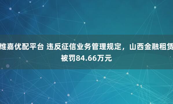 维嘉优配平台 违反征信业务管理规定，山西金融租赁被罚84.66万元