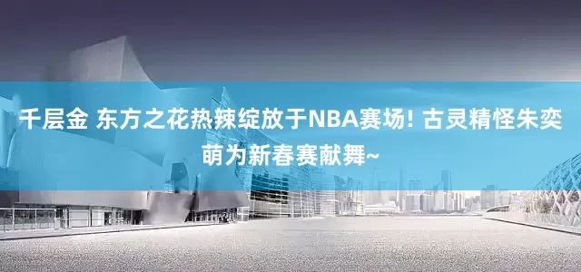 千层金 东方之花热辣绽放于NBA赛场! 古灵精怪朱奕萌为新春赛献舞~