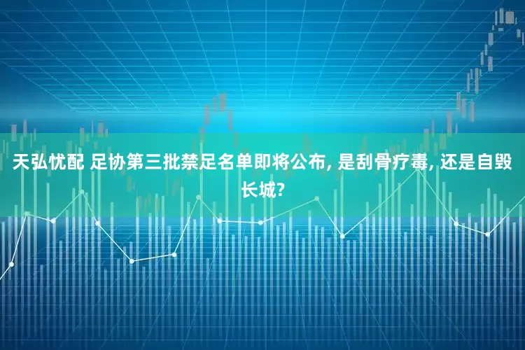 天弘忧配 足协第三批禁足名单即将公布, 是刮骨疗毒, 还是自毁长城?