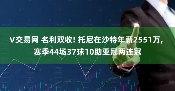 V交易网 名利双收! 托尼在沙特年薪2551万, 赛季44场37球10助亚冠两连冠