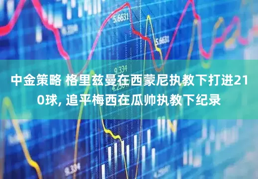 中金策略 格里兹曼在西蒙尼执教下打进210球, 追平梅西在瓜帅执教下纪录